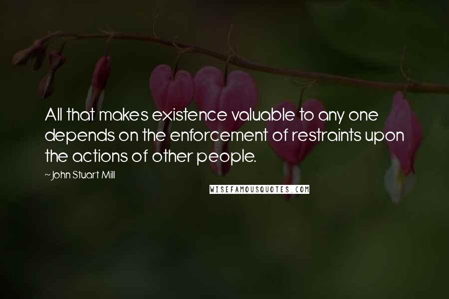 John Stuart Mill Quotes: All that makes existence valuable to any one depends on the enforcement of restraints upon the actions of other people.