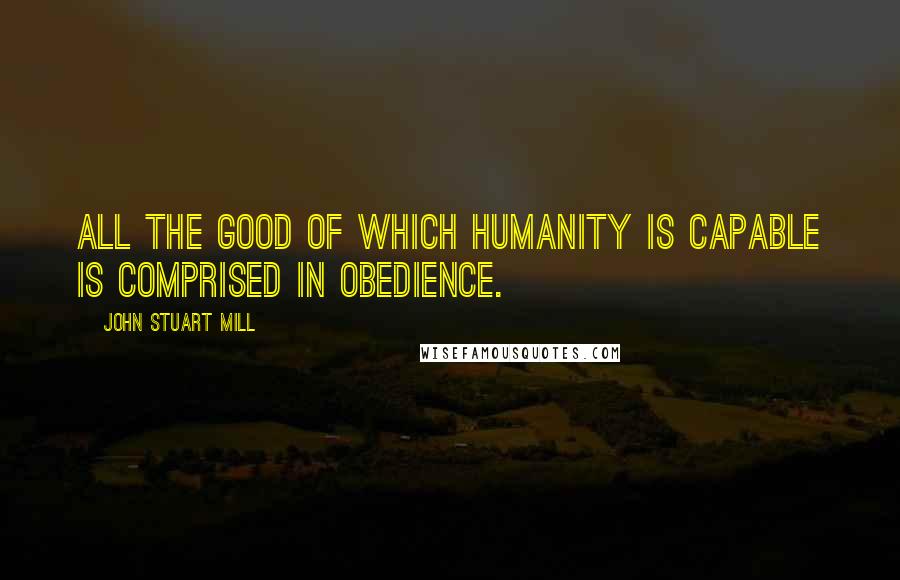 John Stuart Mill Quotes: All the good of which humanity is capable is comprised in obedience.