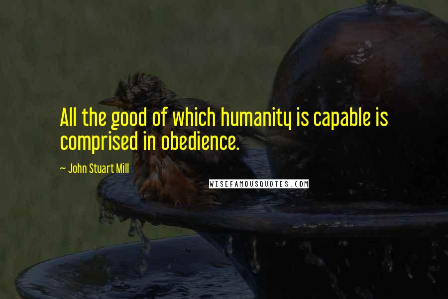 John Stuart Mill Quotes: All the good of which humanity is capable is comprised in obedience.