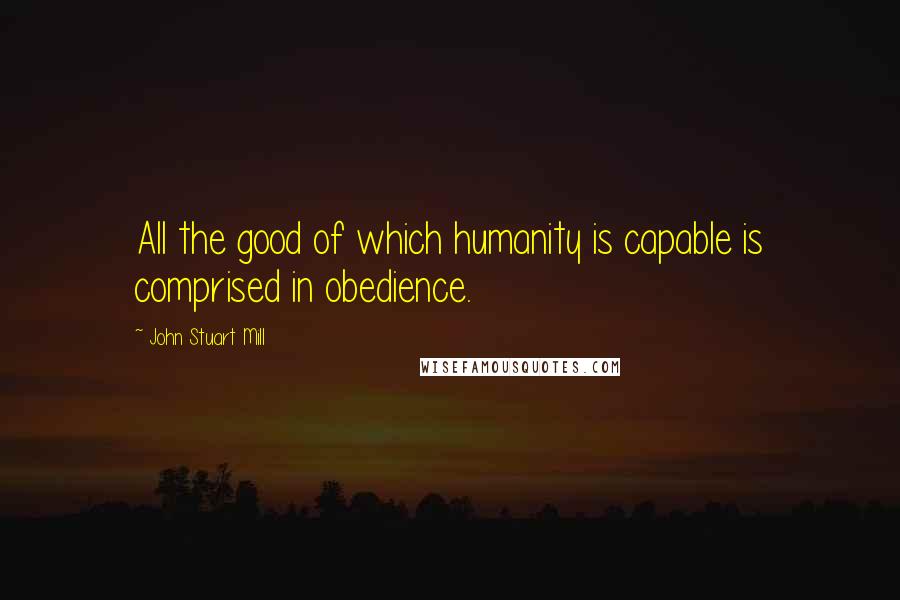 John Stuart Mill Quotes: All the good of which humanity is capable is comprised in obedience.