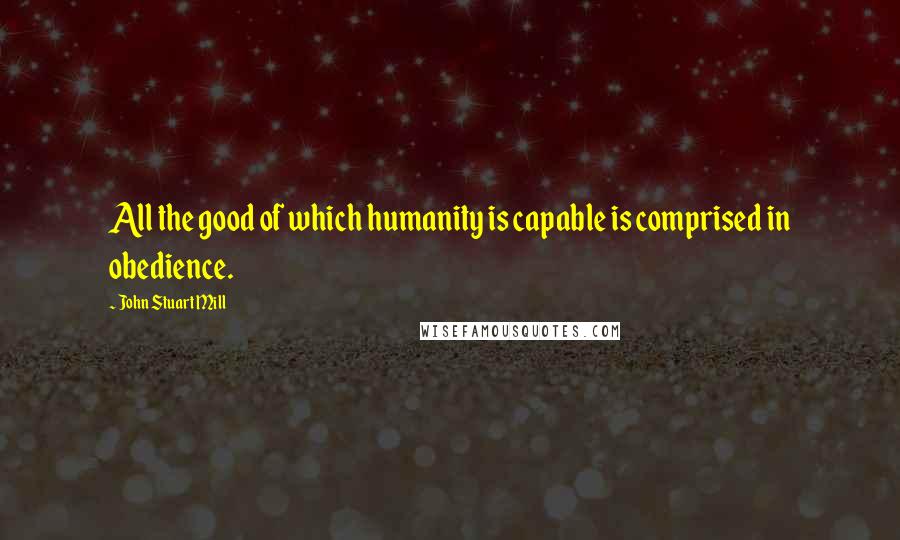 John Stuart Mill Quotes: All the good of which humanity is capable is comprised in obedience.