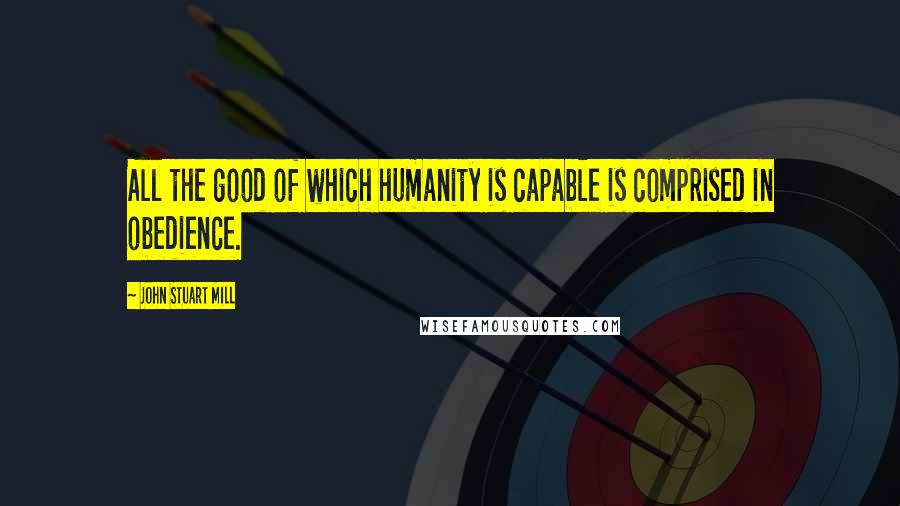 John Stuart Mill Quotes: All the good of which humanity is capable is comprised in obedience.