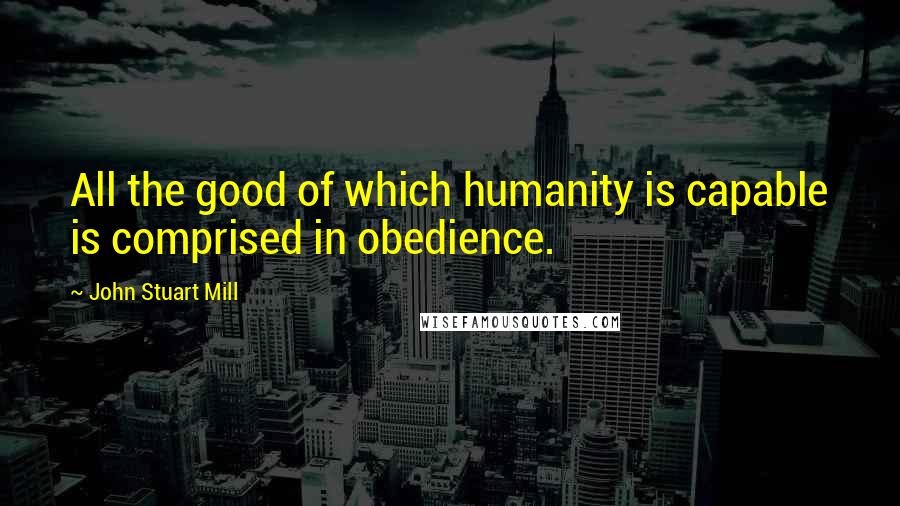 John Stuart Mill Quotes: All the good of which humanity is capable is comprised in obedience.