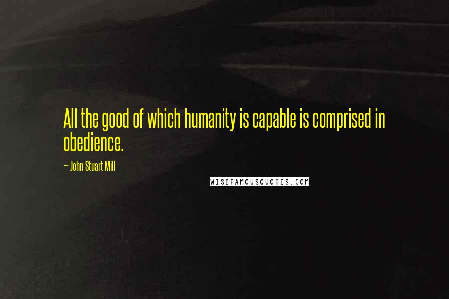 John Stuart Mill Quotes: All the good of which humanity is capable is comprised in obedience.