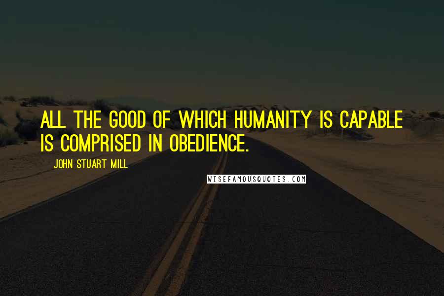 John Stuart Mill Quotes: All the good of which humanity is capable is comprised in obedience.