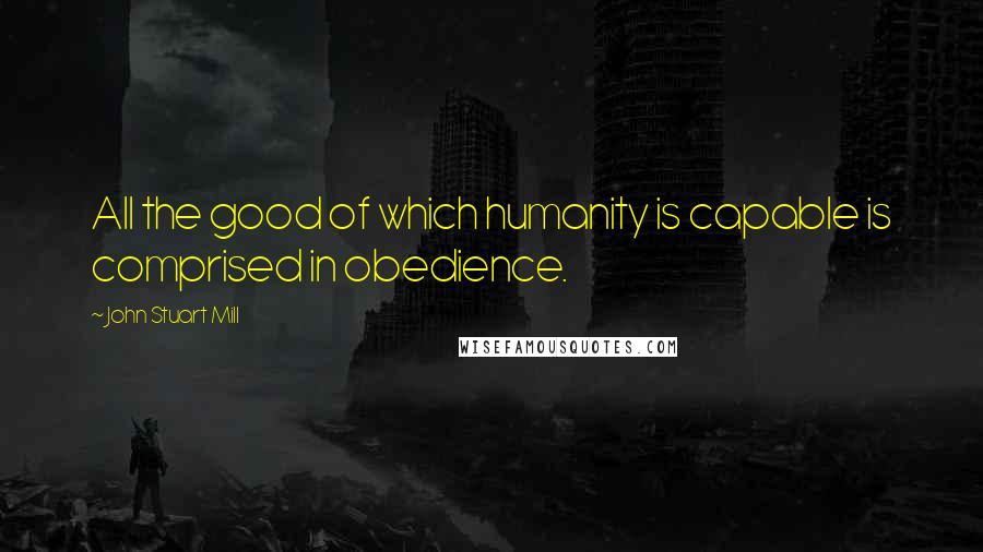 John Stuart Mill Quotes: All the good of which humanity is capable is comprised in obedience.