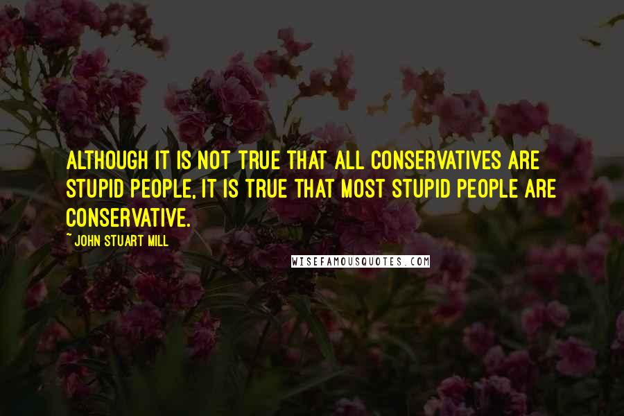 John Stuart Mill Quotes: Although it is not true that all conservatives are stupid people, it is true that most stupid people are conservative.