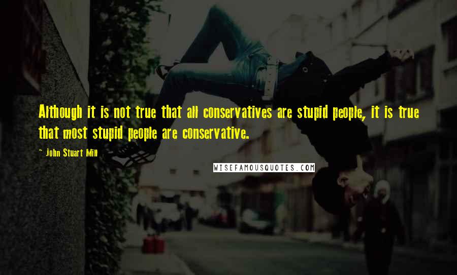 John Stuart Mill Quotes: Although it is not true that all conservatives are stupid people, it is true that most stupid people are conservative.