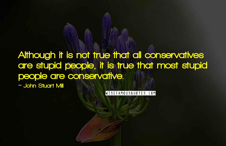 John Stuart Mill Quotes: Although it is not true that all conservatives are stupid people, it is true that most stupid people are conservative.