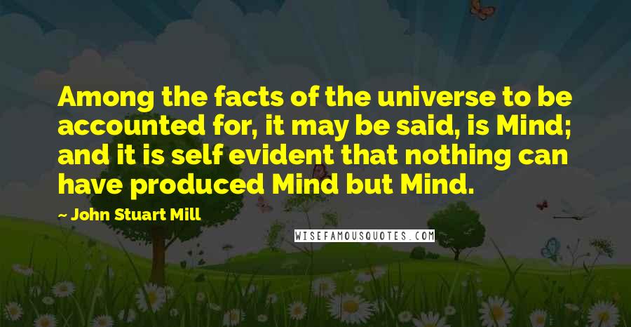 John Stuart Mill Quotes: Among the facts of the universe to be accounted for, it may be said, is Mind; and it is self evident that nothing can have produced Mind but Mind.