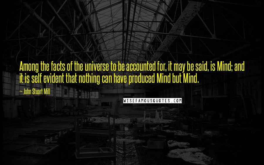 John Stuart Mill Quotes: Among the facts of the universe to be accounted for, it may be said, is Mind; and it is self evident that nothing can have produced Mind but Mind.