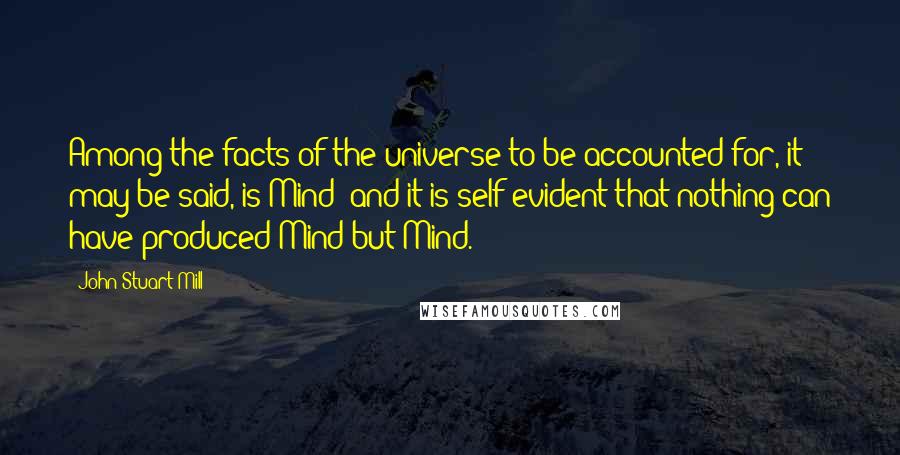 John Stuart Mill Quotes: Among the facts of the universe to be accounted for, it may be said, is Mind; and it is self evident that nothing can have produced Mind but Mind.