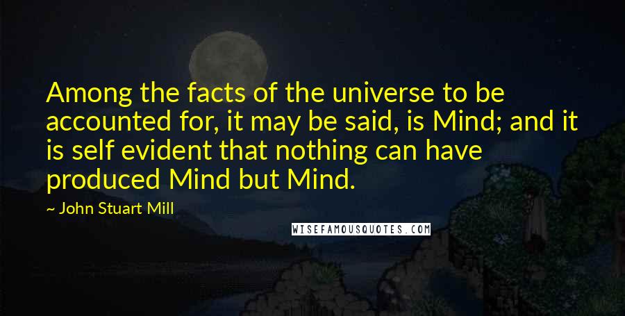 John Stuart Mill Quotes: Among the facts of the universe to be accounted for, it may be said, is Mind; and it is self evident that nothing can have produced Mind but Mind.