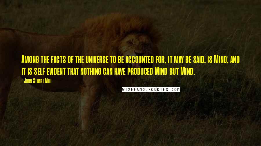 John Stuart Mill Quotes: Among the facts of the universe to be accounted for, it may be said, is Mind; and it is self evident that nothing can have produced Mind but Mind.