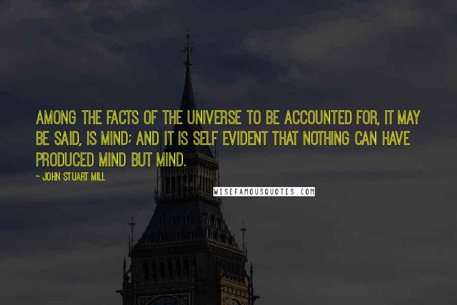 John Stuart Mill Quotes: Among the facts of the universe to be accounted for, it may be said, is Mind; and it is self evident that nothing can have produced Mind but Mind.