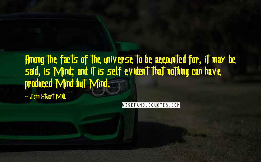 John Stuart Mill Quotes: Among the facts of the universe to be accounted for, it may be said, is Mind; and it is self evident that nothing can have produced Mind but Mind.