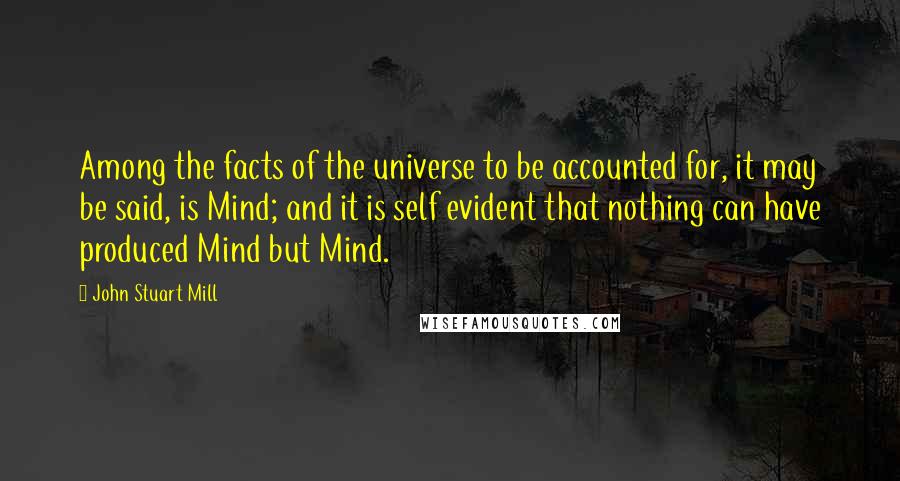 John Stuart Mill Quotes: Among the facts of the universe to be accounted for, it may be said, is Mind; and it is self evident that nothing can have produced Mind but Mind.