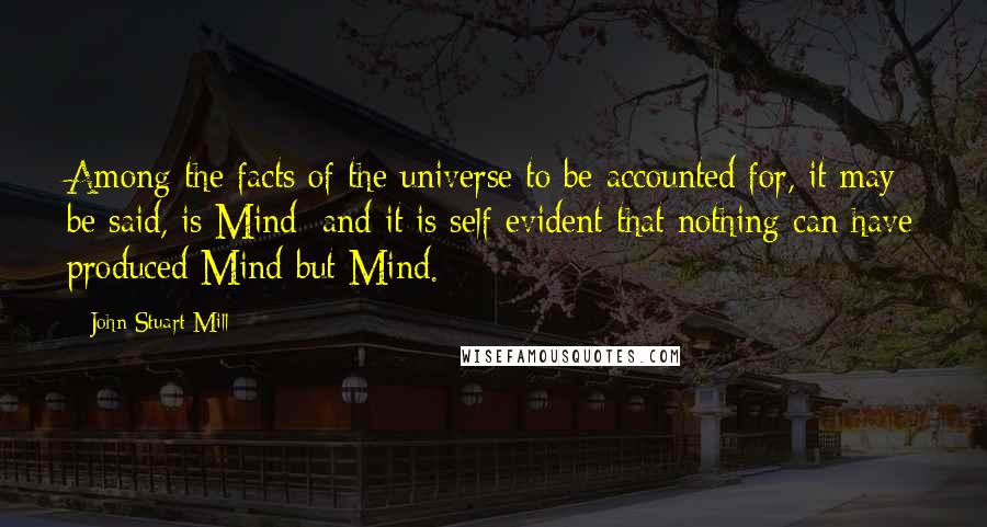 John Stuart Mill Quotes: Among the facts of the universe to be accounted for, it may be said, is Mind; and it is self evident that nothing can have produced Mind but Mind.