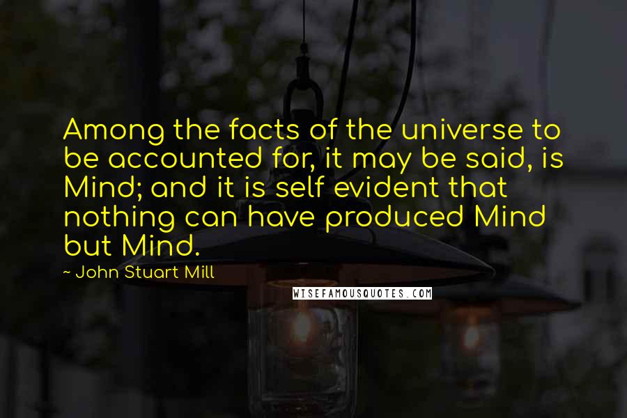 John Stuart Mill Quotes: Among the facts of the universe to be accounted for, it may be said, is Mind; and it is self evident that nothing can have produced Mind but Mind.