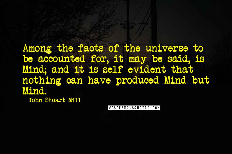 John Stuart Mill Quotes: Among the facts of the universe to be accounted for, it may be said, is Mind; and it is self evident that nothing can have produced Mind but Mind.