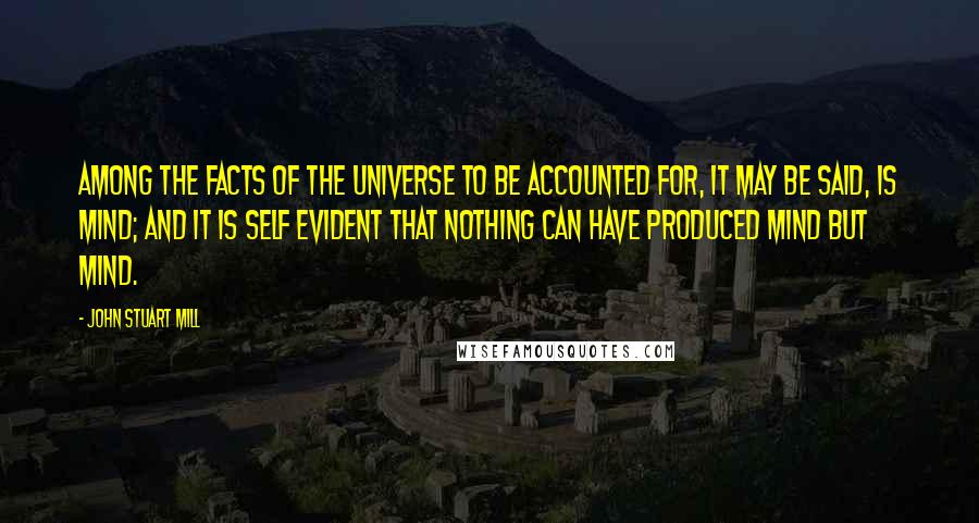 John Stuart Mill Quotes: Among the facts of the universe to be accounted for, it may be said, is Mind; and it is self evident that nothing can have produced Mind but Mind.