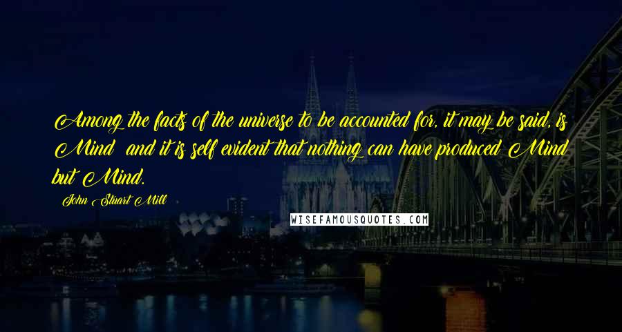 John Stuart Mill Quotes: Among the facts of the universe to be accounted for, it may be said, is Mind; and it is self evident that nothing can have produced Mind but Mind.