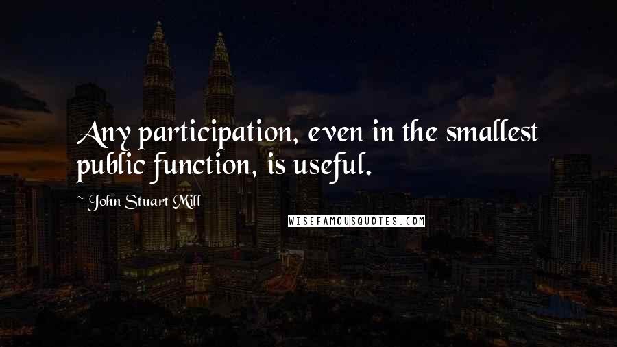 John Stuart Mill Quotes: Any participation, even in the smallest public function, is useful.