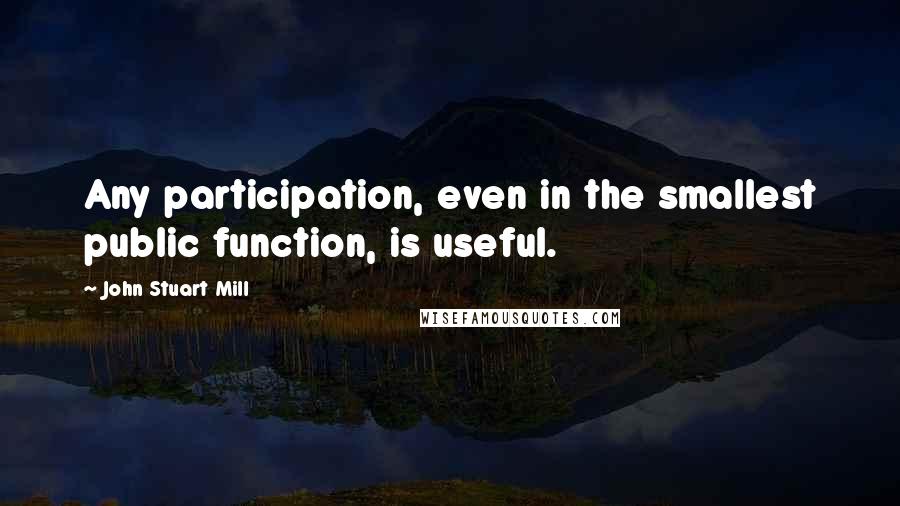 John Stuart Mill Quotes: Any participation, even in the smallest public function, is useful.