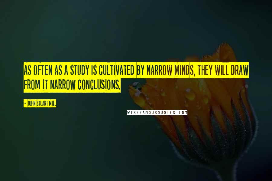 John Stuart Mill Quotes: As often as a study is cultivated by narrow minds, they will draw from it narrow conclusions.