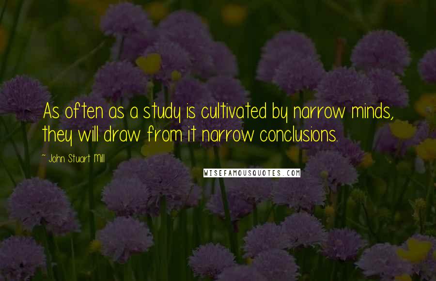 John Stuart Mill Quotes: As often as a study is cultivated by narrow minds, they will draw from it narrow conclusions.