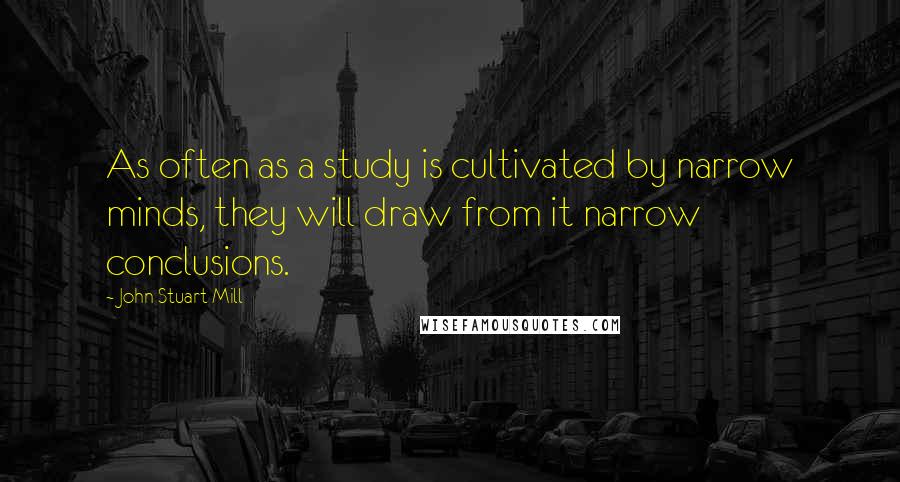 John Stuart Mill Quotes: As often as a study is cultivated by narrow minds, they will draw from it narrow conclusions.