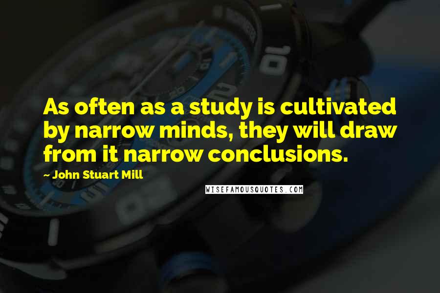 John Stuart Mill Quotes: As often as a study is cultivated by narrow minds, they will draw from it narrow conclusions.