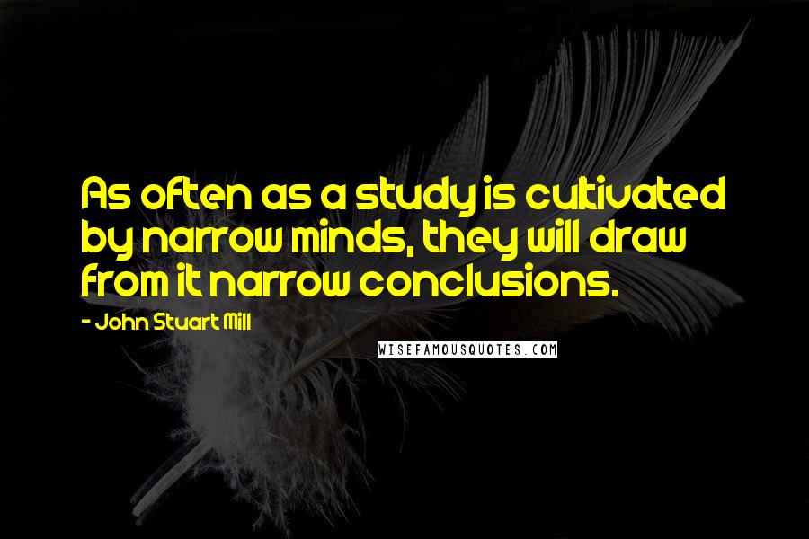 John Stuart Mill Quotes: As often as a study is cultivated by narrow minds, they will draw from it narrow conclusions.