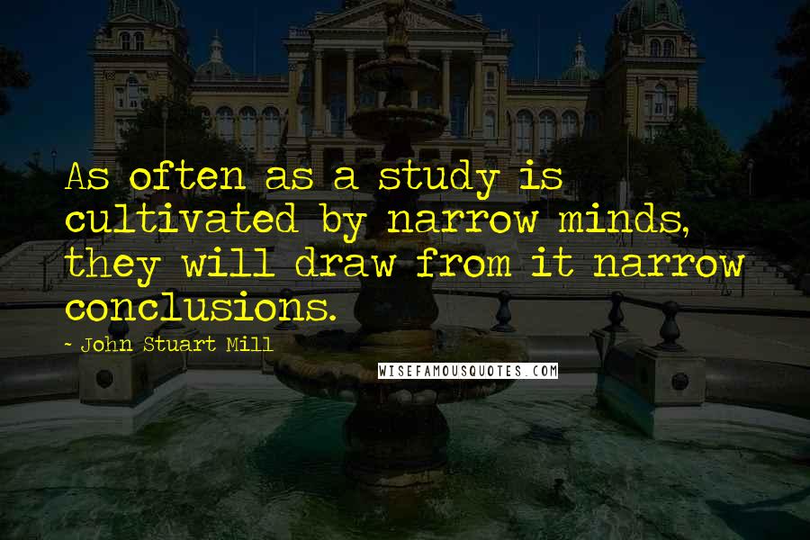 John Stuart Mill Quotes: As often as a study is cultivated by narrow minds, they will draw from it narrow conclusions.