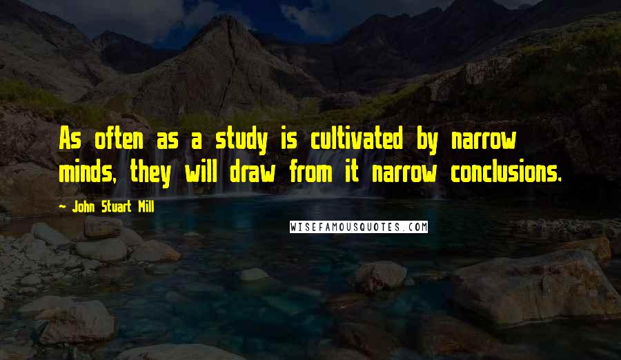 John Stuart Mill Quotes: As often as a study is cultivated by narrow minds, they will draw from it narrow conclusions.