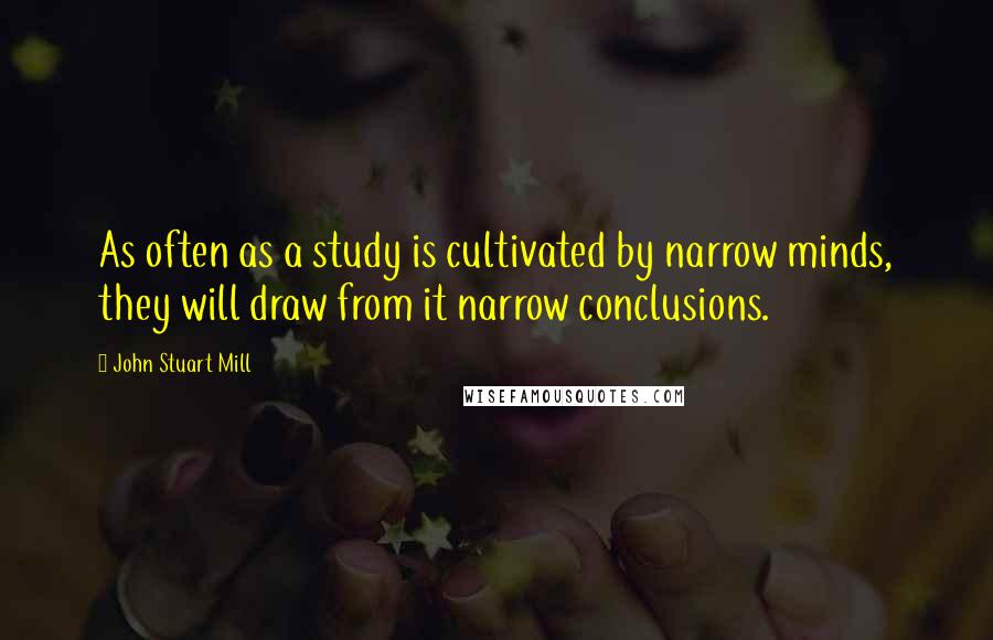 John Stuart Mill Quotes: As often as a study is cultivated by narrow minds, they will draw from it narrow conclusions.