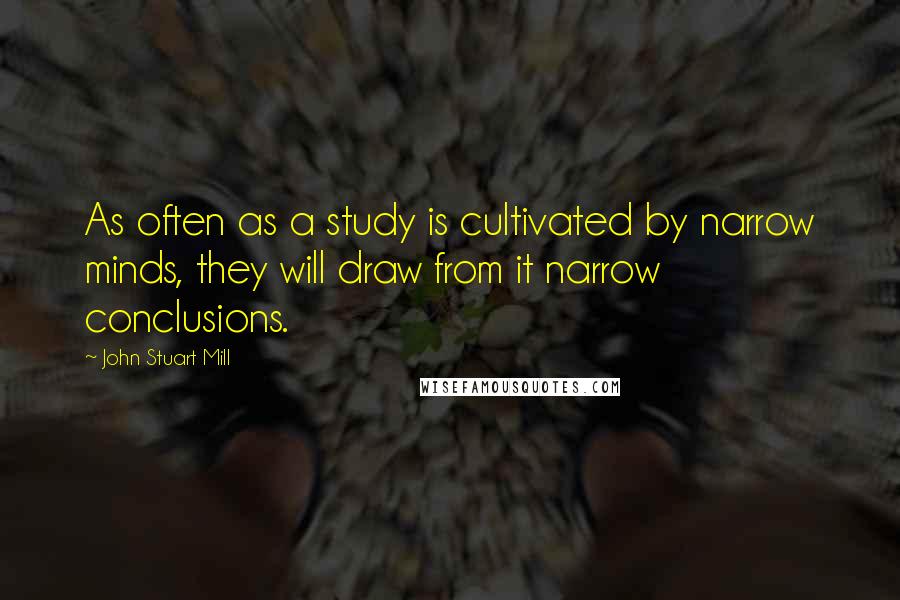 John Stuart Mill Quotes: As often as a study is cultivated by narrow minds, they will draw from it narrow conclusions.