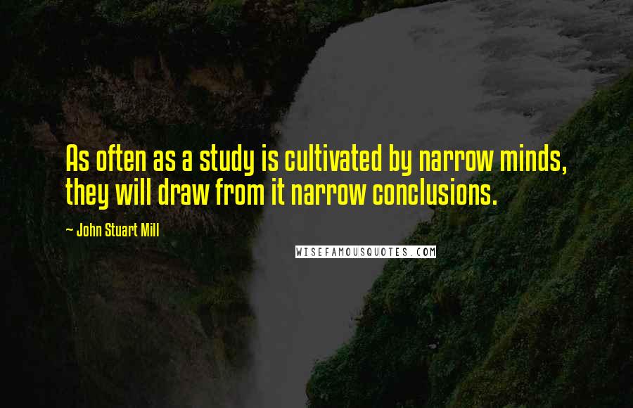 John Stuart Mill Quotes: As often as a study is cultivated by narrow minds, they will draw from it narrow conclusions.