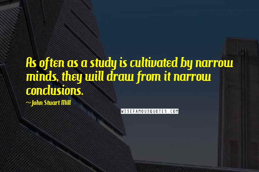 John Stuart Mill Quotes: As often as a study is cultivated by narrow minds, they will draw from it narrow conclusions.