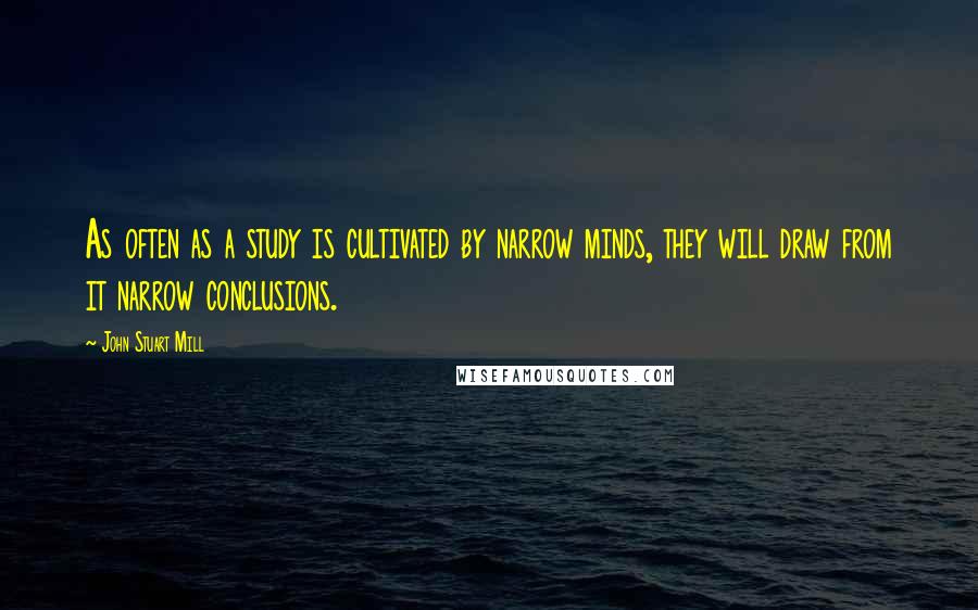 John Stuart Mill Quotes: As often as a study is cultivated by narrow minds, they will draw from it narrow conclusions.