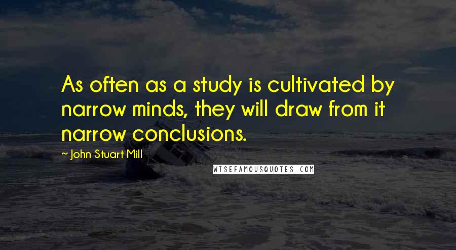 John Stuart Mill Quotes: As often as a study is cultivated by narrow minds, they will draw from it narrow conclusions.