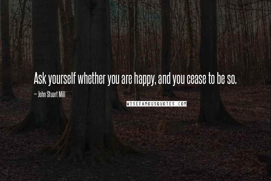 John Stuart Mill Quotes: Ask yourself whether you are happy, and you cease to be so.