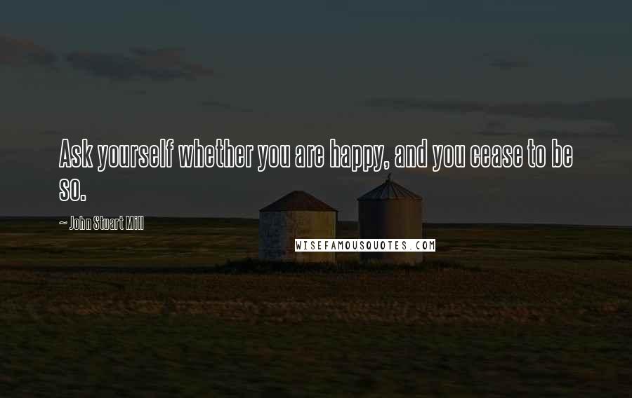 John Stuart Mill Quotes: Ask yourself whether you are happy, and you cease to be so.