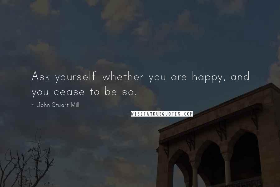 John Stuart Mill Quotes: Ask yourself whether you are happy, and you cease to be so.