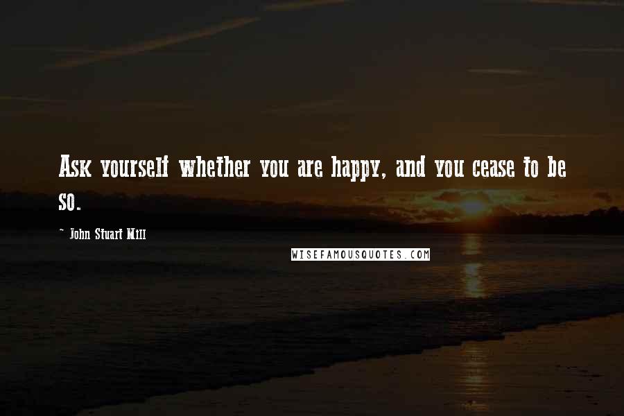 John Stuart Mill Quotes: Ask yourself whether you are happy, and you cease to be so.