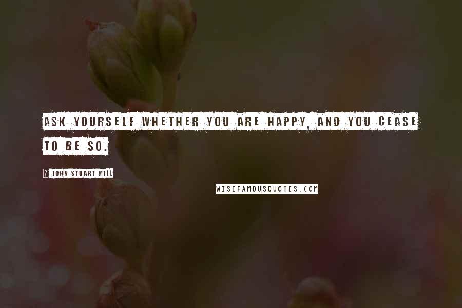 John Stuart Mill Quotes: Ask yourself whether you are happy, and you cease to be so.