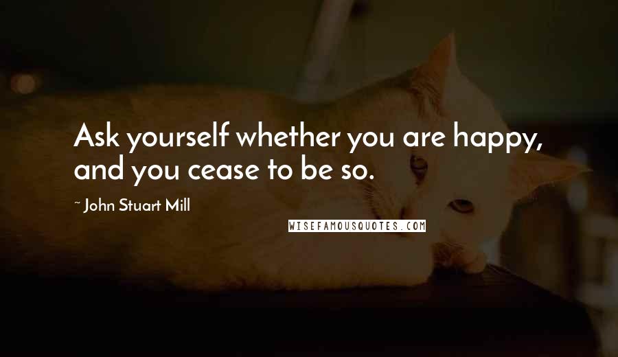 John Stuart Mill Quotes: Ask yourself whether you are happy, and you cease to be so.