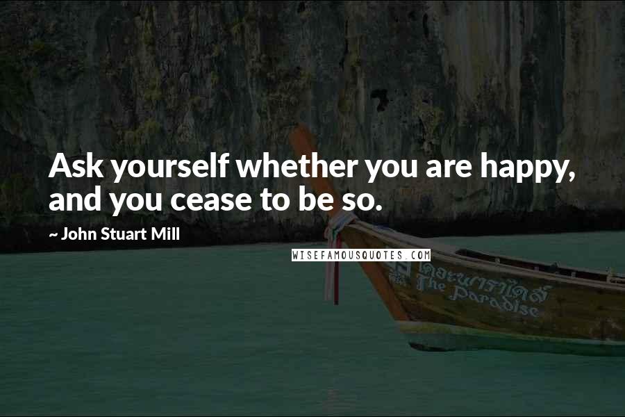 John Stuart Mill Quotes: Ask yourself whether you are happy, and you cease to be so.