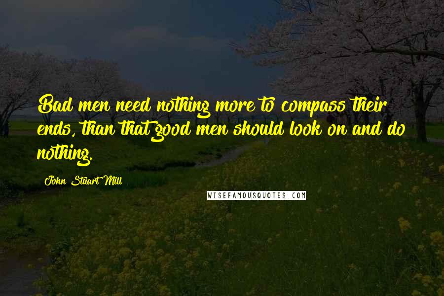 John Stuart Mill Quotes: Bad men need nothing more to compass their ends, than that good men should look on and do nothing.