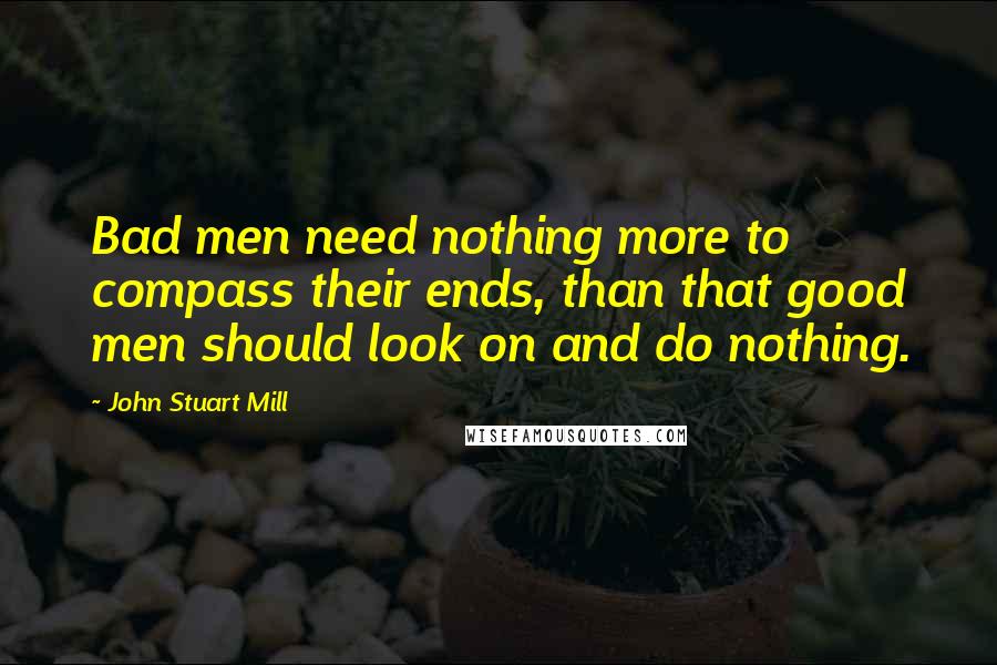 John Stuart Mill Quotes: Bad men need nothing more to compass their ends, than that good men should look on and do nothing.